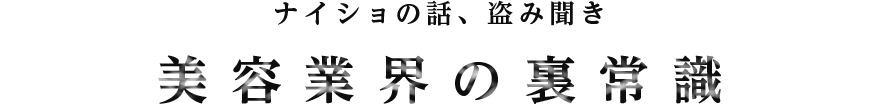 ナイショの話、盗み聞き　美容業界の裏常識